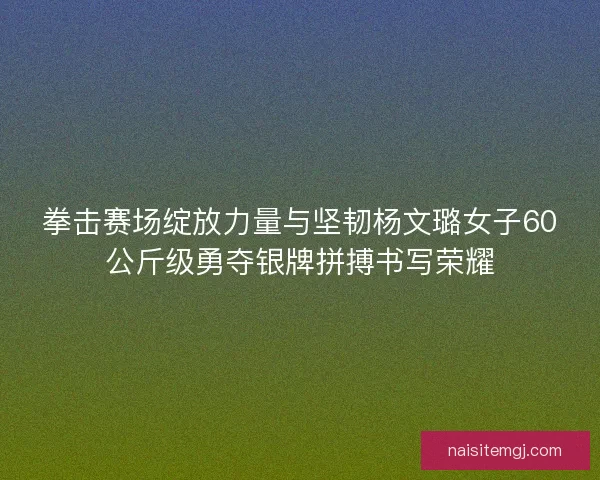 拳击赛场绽放力量与坚韧杨文璐女子60公斤级勇夺银牌拼搏书写荣耀