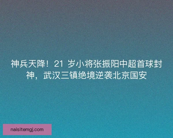 神兵天降！21 岁小将张振阳中超首球封神，武汉三镇绝境逆袭北京国安