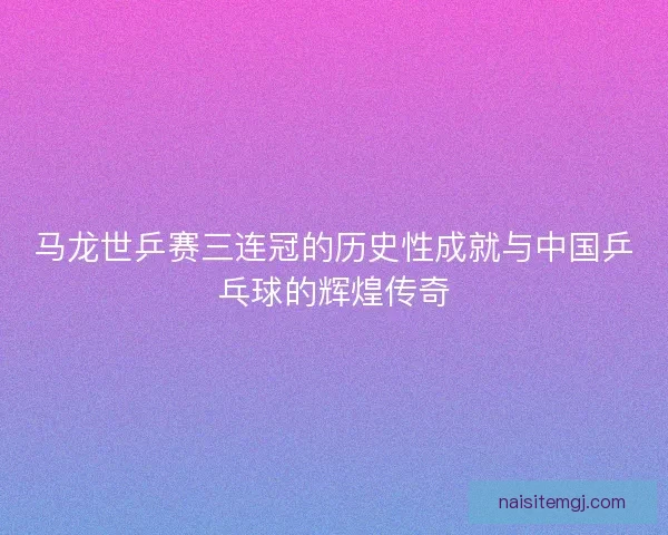 马龙世乒赛三连冠的历史性成就与中国乒乓球的辉煌传奇