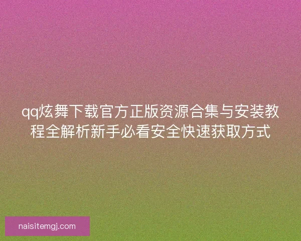 qq炫舞下载官方正版资源合集与安装教程全解析新手必看安全快速获取方式