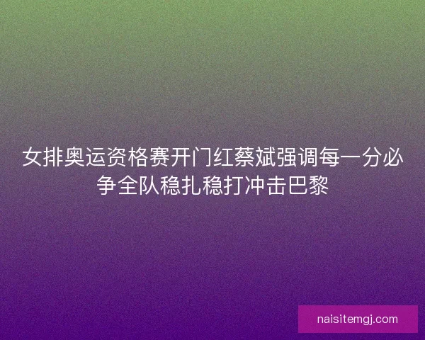 女排奥运资格赛开门红蔡斌强调每一分必争全队稳扎稳打冲击巴黎