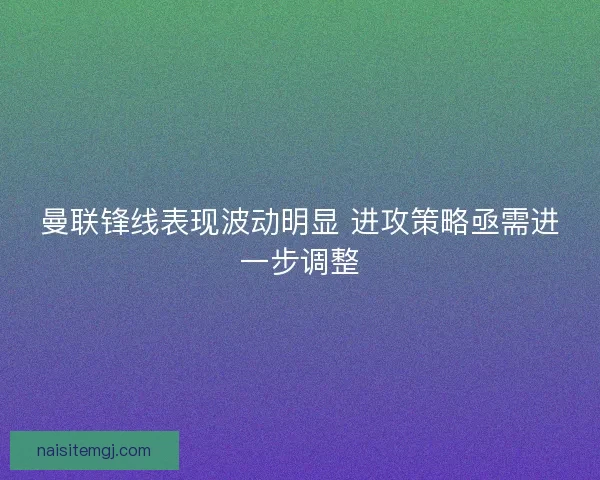 曼联锋线表现波动明显 进攻策略亟需进一步调整