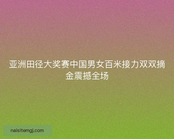 亚洲田径大奖赛中国男女百米接力双双摘金震撼全场
