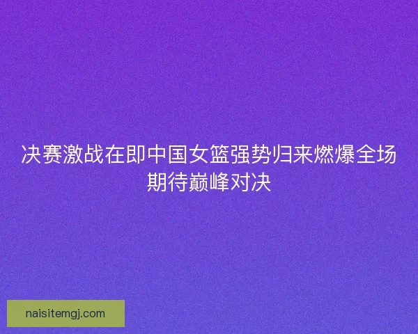 决赛激战在即中国女篮强势归来燃爆全场期待巅峰对决