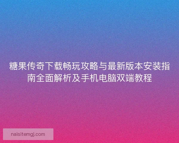 糖果传奇下载畅玩攻略与最新版本安装指南全面解析及手机电脑双端教程