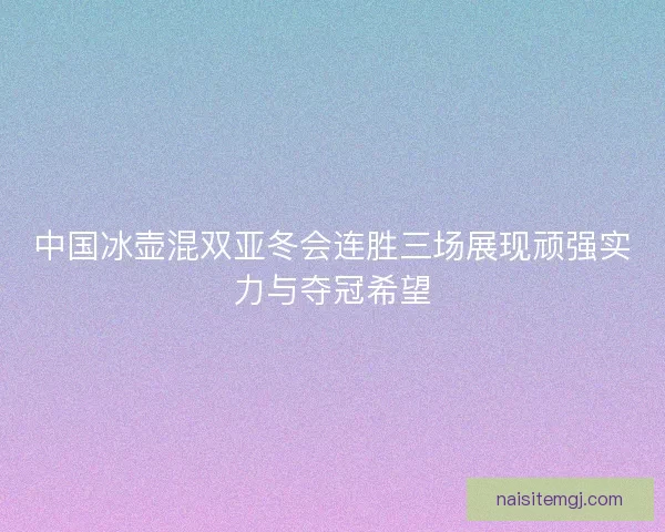 中国冰壶混双亚冬会连胜三场展现顽强实力与夺冠希望