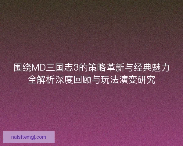 围绕MD三国志3的策略革新与经典魅力全解析深度回顾与玩法演变研究
