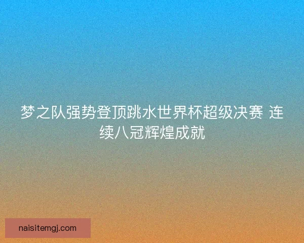 梦之队强势登顶跳水世界杯超级决赛 连续八冠辉煌成就