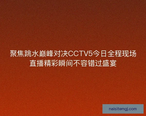 聚焦跳水巅峰对决CCTV5今日全程现场直播精彩瞬间不容错过盛宴