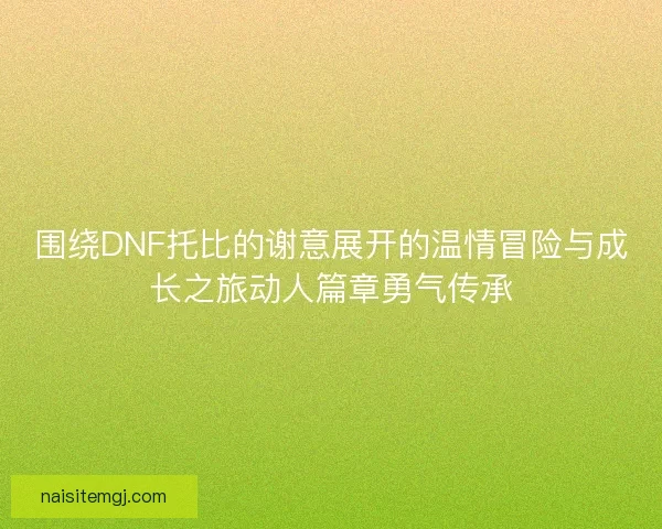 围绕DNF托比的谢意展开的温情冒险与成长之旅动人篇章勇气传承