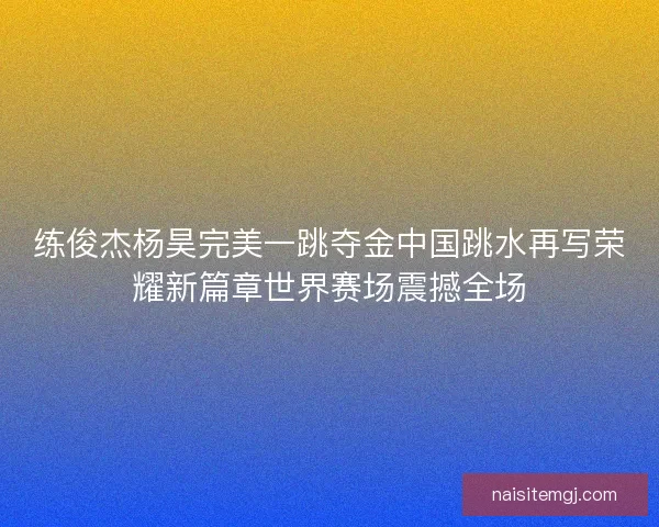 练俊杰杨昊完美一跳夺金中国跳水再写荣耀新篇章世界赛场震撼全场
