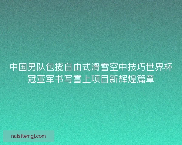 中国男队包揽自由式滑雪空中技巧世界杯冠亚军书写雪上项目新辉煌篇章