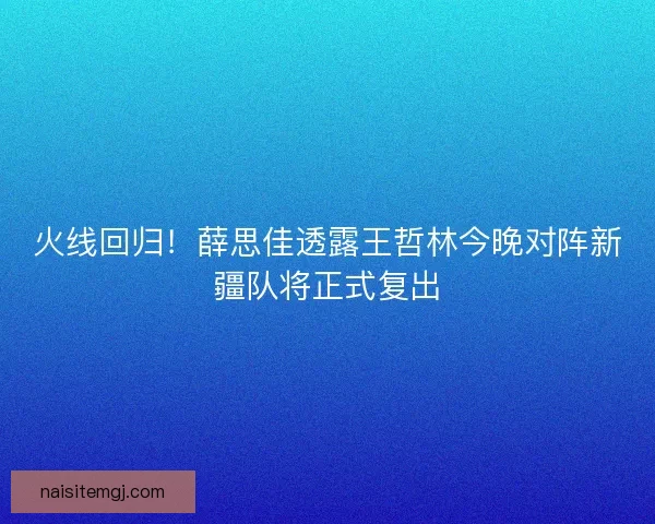 火线回归！薛思佳透露王哲林今晚对阵新疆队将正式复出