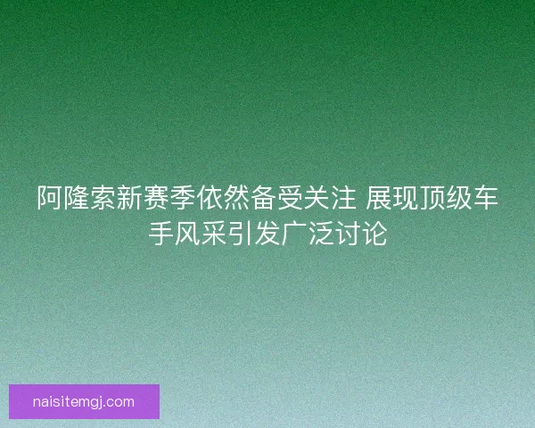 阿隆索新赛季依然备受关注 展现顶级车手风采引发广泛讨论
