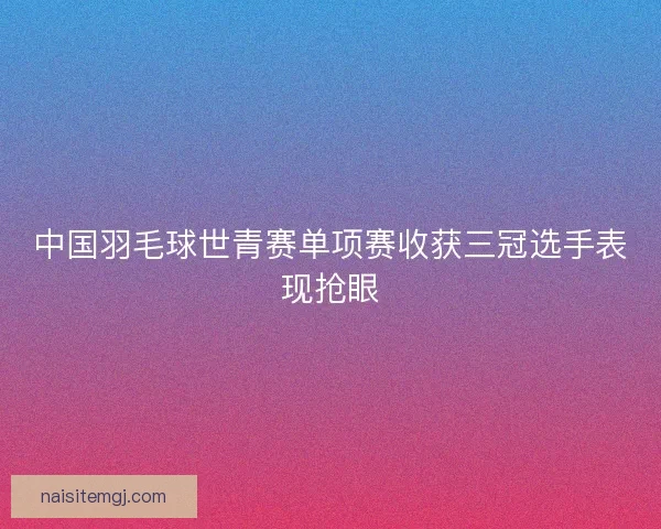 中国羽毛球世青赛单项赛收获三冠选手表现抢眼