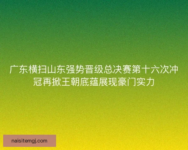 广东横扫山东强势晋级总决赛第十六次冲冠再掀王朝底蕴展现豪门实力