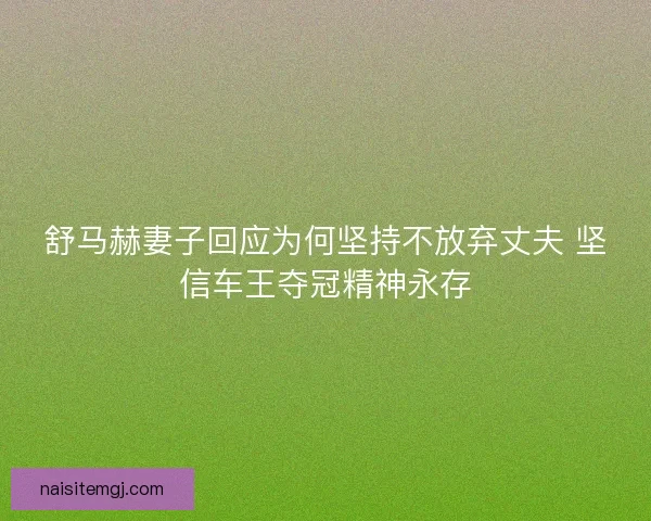 舒马赫妻子回应为何坚持不放弃丈夫 坚信车王夺冠精神永存