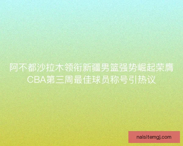 阿不都沙拉木领衔新疆男篮强势崛起荣膺CBA第三周最佳球员称号引热议