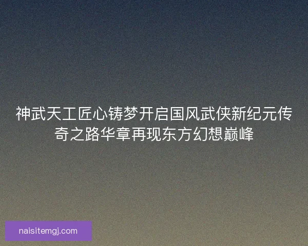 神武天工匠心铸梦开启国风武侠新纪元传奇之路华章再现东方幻想巅峰