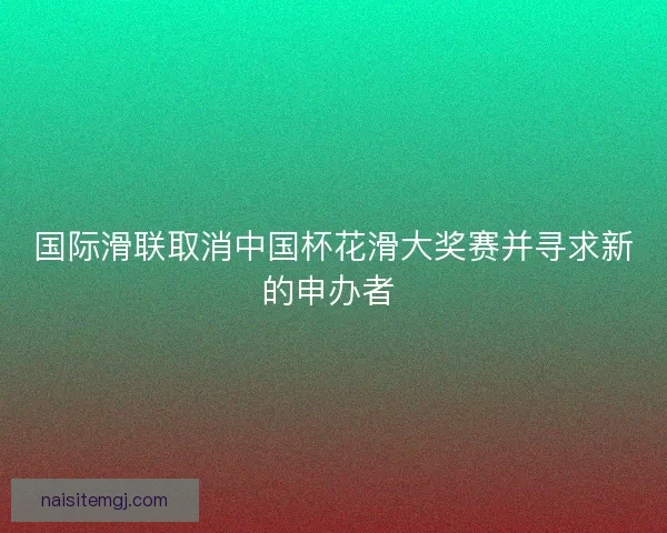 国际滑联取消中国杯花滑大奖赛并寻求新的申办者 