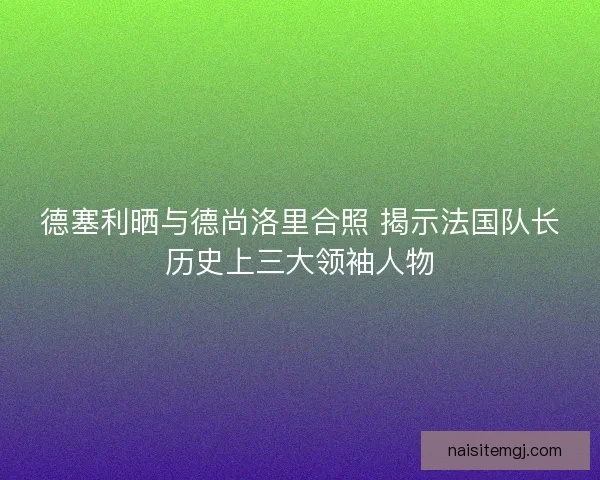 德塞利晒与德尚洛里合照 揭示法国队长历史上三大领袖人物
