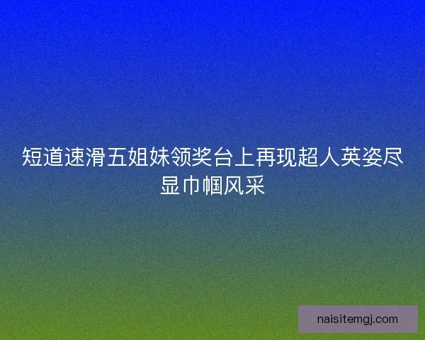 短道速滑五姐妹领奖台上再现超人英姿尽显巾帼风采